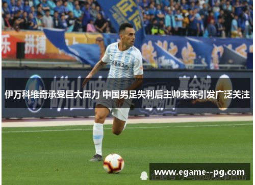 伊万科维奇承受巨大压力 中国男足失利后主帅未来引发广泛关注