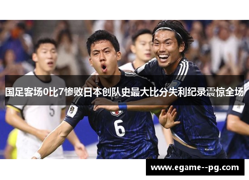 国足客场0比7惨败日本创队史最大比分失利纪录震惊全场