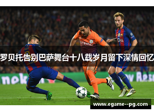 罗贝托告别巴萨舞台十八载岁月留下深情回忆